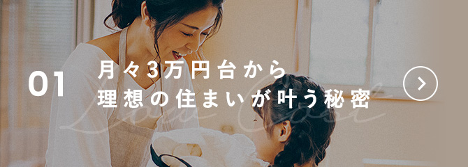 01 月々3万円台から理想の住まいが叶う秘密